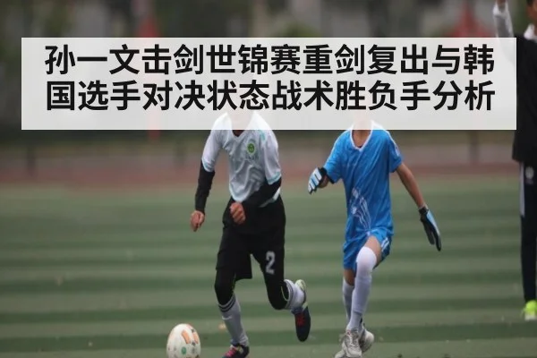 孙一文击剑世锦赛重剑复出与韩国选手对决状态战术胜负手分析