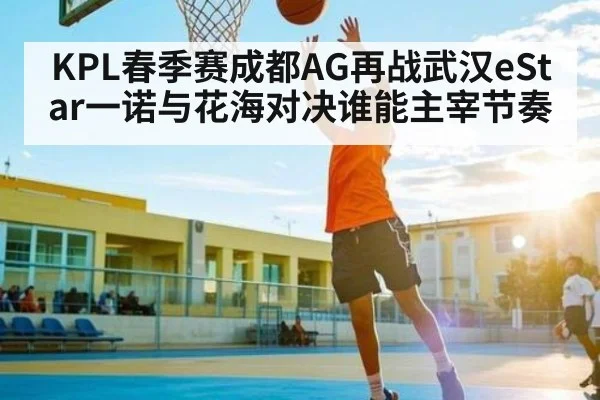 KPL春季赛成都AG再战武汉eStar一诺与花海对决谁能主宰节奏